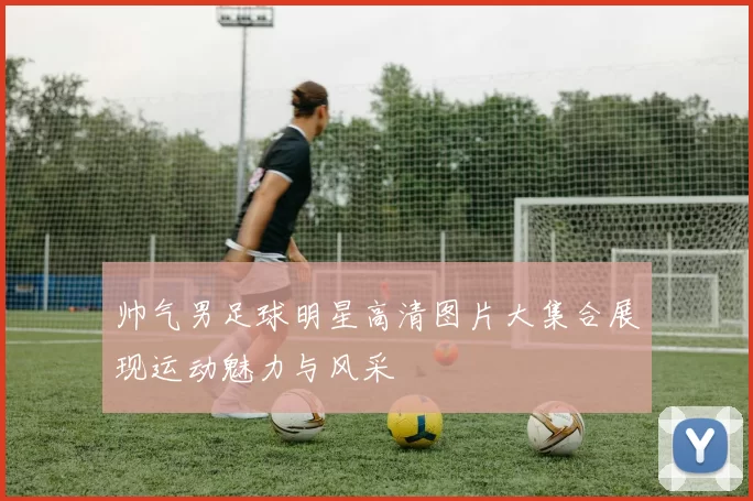 帅气男足球明星高清图片大集合展现运动魅力与风采