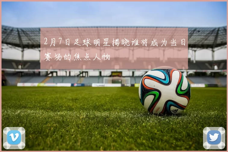 2月7日足球明星揭晓谁将成为当日赛场的焦点人物