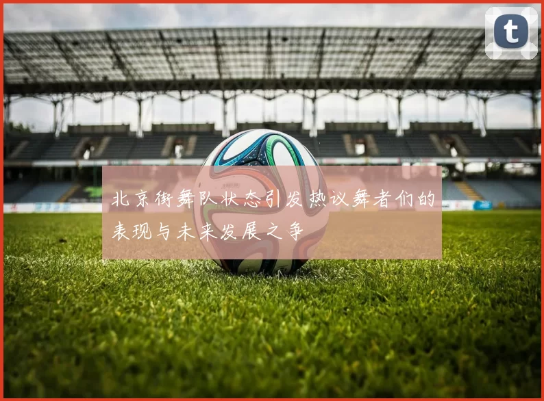 北京街舞队状态引发热议舞者们的表现与未来发展之争