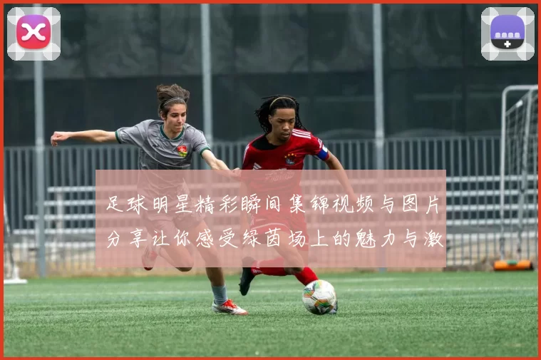 足球明星精彩瞬间集锦视频与图片分享让你感受绿茵场上的魅力与激情