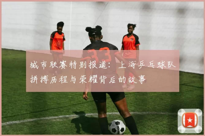 城市联赛特别报道：上海乒乓球队拼搏历程与荣耀背后的故事