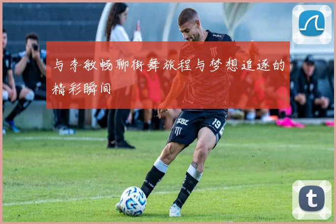 与李敏畅聊街舞旅程与梦想追逐的精彩瞬间