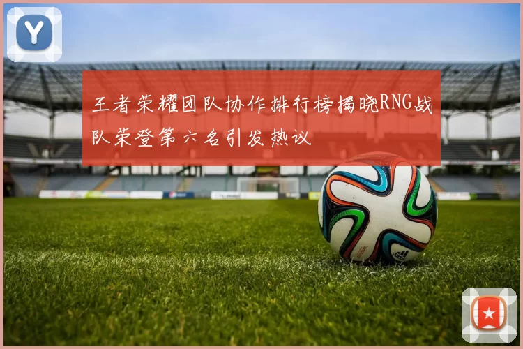 王者荣耀团队协作排行榜揭晓RNG战队荣登第六名引发热议