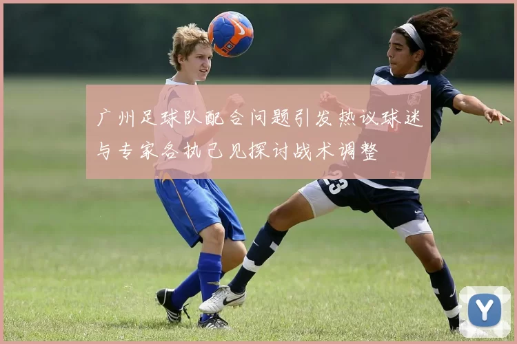 广州足球队配合问题引发热议球迷与专家各执己见探讨战术调整