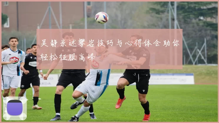 吴静亲述攀岩技巧与心得体会助你轻松征服高峰