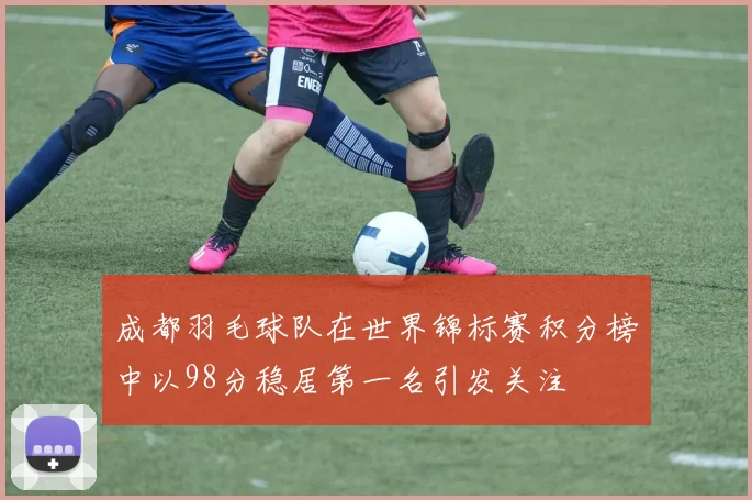 成都羽毛球队在世界锦标赛积分榜中以98分稳居第一名引发关注