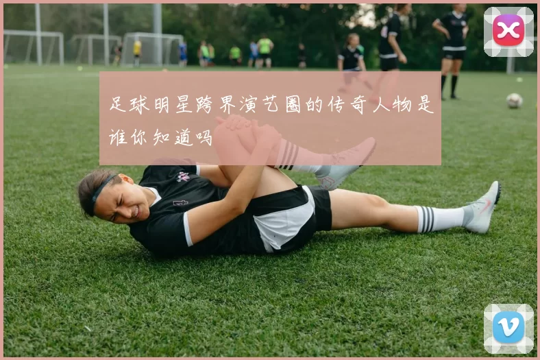 足球明星跨界演艺圈的传奇人物是谁你知道吗