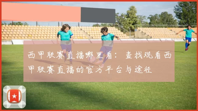 西甲联赛直播哪里看：查找观看西甲联赛直播的官方平台与途径
